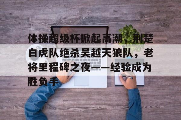 九游-包含体操超级杯掀起高潮，荆楚白虎队绝杀吴越天狼队，老将里程碑之夜——经验成为胜负手的词条