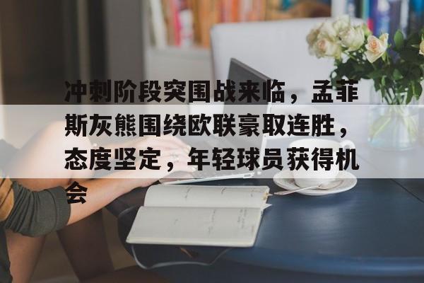 九游体育-冲刺阶段突围战来临，孟菲斯灰熊围绕欧联豪取连胜，态度坚定，年轻球员获得机会的简单介绍