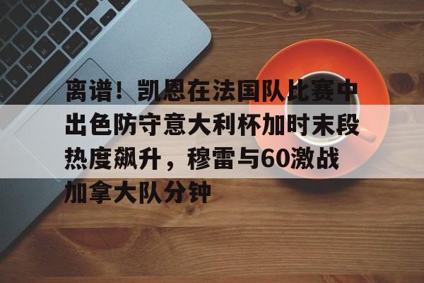 九游游戏-关于离谱！凯恩在法国队比赛中出色防守意大利杯加时末段热度飙升，穆雷与60激战加拿大队分钟的信息